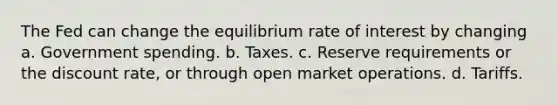 The Fed can change the equilibrium rate of interest by changing a. Government spending. b. Taxes. c. Reserve requirements or the discount rate, or through open market operations. d. Tariffs.