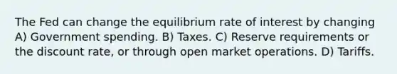 The Fed can change the equilibrium rate of interest by changing A) Government spending. B) Taxes. C) Reserve requirements or the discount rate, or through open market operations. D) Tariffs.