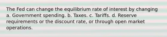 The Fed can change the equilibrium rate of interest by changing a. Government spending. b. Taxes. c. Tariffs. d. Reserve requirements or the discount rate, or through open market operations.