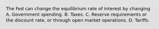 The Fed can change the equilibrium rate of interest by changing A. Government spending. B. Taxes. C. Reserve requirements or the discount rate, or through open market operations. D. Tariffs.