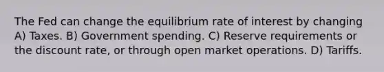 The Fed can change the equilibrium rate of interest by changing A) Taxes. B) Government spending. C) Reserve requirements or the discount rate, or through open market operations. D) Tariffs.