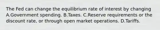 The Fed can change the equilibrium rate of interest by changing A.Government spending. B.Taxes. C.Reserve requirements or the discount rate, or through open market operations. D.Tariffs.