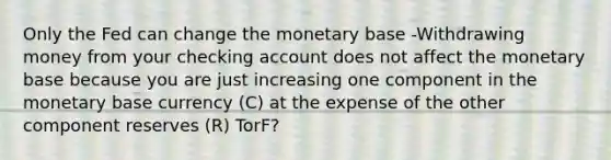 Only the Fed can change the monetary base -Withdrawing money from your checking account does not affect the monetary base because you are just increasing one component in the monetary base currency (C) at the expense of the other component reserves (R) TorF?