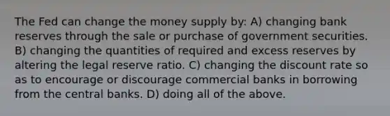 The Fed can change the money supply by: A) changing bank reserves through the sale or purchase of government securities. B) changing the quantities of required and excess reserves by altering the legal reserve ratio. C) changing the discount rate so as to encourage or discourage commercial banks in borrowing from the central banks. D) doing all of the above.