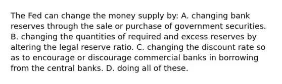 The Fed can change the money supply by: A. changing bank reserves through the sale or purchase of government securities. B. changing the quantities of required and excess reserves by altering the legal reserve ratio. C. changing the discount rate so as to encourage or discourage commercial banks in borrowing from the central banks. D. doing all of these.