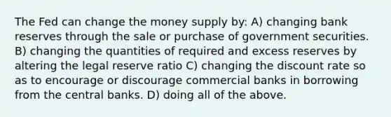 The Fed can change the money supply by: A) changing bank reserves through the sale or purchase of government securities. B) changing the quantities of required and excess reserves by altering the legal reserve ratio C) changing the discount rate so as to encourage or discourage commercial banks in borrowing from the central banks. D) doing all of the above.