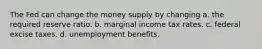 The Fed can change the money supply by changing a. the required reserve ratio. b. marginal income tax rates. c. federal excise taxes. d. unemployment benefits.