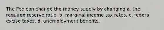 The Fed can change the money supply by changing a. the required reserve ratio. b. marginal income tax rates. c. federal excise taxes. d. unemployment benefits.