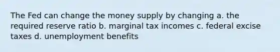 The Fed can change the money supply by changing a. the required reserve ratio b. marginal tax incomes c. federal excise taxes d. unemployment benefits