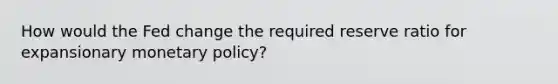 How would the Fed change the required reserve ratio for expansionary monetary policy?