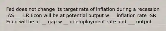 Fed does not change its target rate of inflation during a recession -AS __ -LR Econ will be at potential output w __ inflation rate -SR Econ will be at __ gap w __ unemployment rate and ___ output