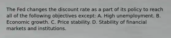 The Fed changes the discount rate as a part of its policy to reach all of the following objectives​ except: A. High unemployment. B. Economic growth. C. Price stability. D. Stability of financial markets and institutions.