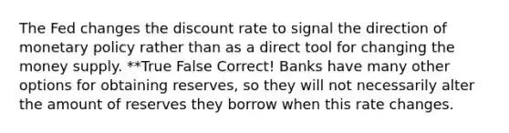 The Fed changes the discount rate to signal the direction of monetary policy rather than as a direct tool for changing the money supply. **True False Correct! Banks have many other options for obtaining reserves, so they will not necessarily alter the amount of reserves they borrow when this rate changes.