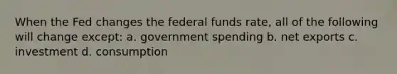 When the Fed changes the federal funds rate, all of the following will change except: a. government spending b. net exports c. investment d. consumption