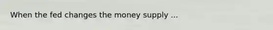 When the fed changes the money supply ...