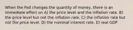 When the Fed changes the quantity of money, there is an immediate effect on A) the price level and the inflation rate. B) the price level but not the inflation rate. C) the inflation rate but not the price level. D) the nominal interest rate. E) real GDP.