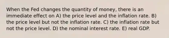 When the Fed changes the quantity of money, there is an immediate effect on A) the price level and the inflation rate. B) the price level but not the inflation rate. C) the inflation rate but not the price level. D) the nominal interest rate. E) real GDP.