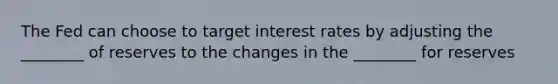 The Fed can choose to target interest rates by adjusting the ________ of reserves to the changes in the ________ for reserves