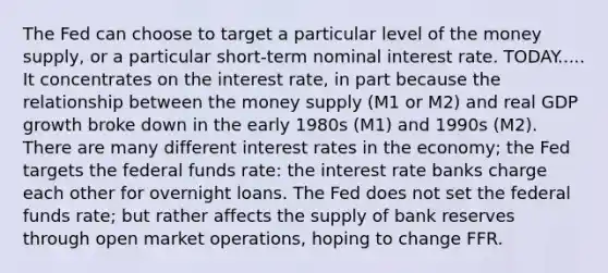 The Fed can choose to target a particular level of the money supply, or a particular short-term nominal interest rate. TODAY..... It concentrates on the interest rate, in part because the relationship between the money supply (M1 or M2) and real GDP growth broke down in the early 1980s (M1) and 1990s (M2). There are many different interest rates in the economy; the Fed targets the federal funds rate: the interest rate banks charge each other for overnight loans. The Fed does not set the federal funds rate; but rather affects the supply of bank reserves through open market operations, hoping to change FFR.