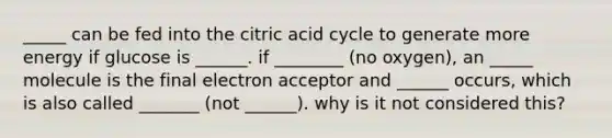 _____ can be fed into the citric acid cycle to generate more energy if glucose is ______. if ________ (no oxygen), an _____ molecule is the final electron acceptor and ______ occurs, which is also called _______ (not ______). why is it not considered this?