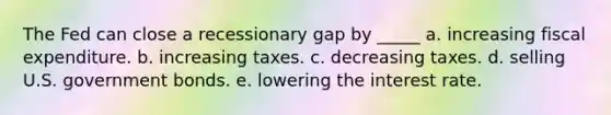 The Fed can close a recessionary gap by _____ a. increasing fiscal expenditure. b. increasing taxes. c. decreasing taxes. d. selling U.S. government bonds. e. lowering the interest rate.