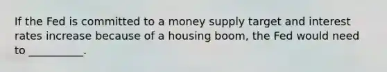 If the Fed is committed to a money supply target and interest rates increase because of a housing boom, the Fed would need to __________.