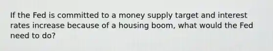 If the Fed is committed to a money supply target and interest rates increase because of a housing boom, what would the Fed need to do?