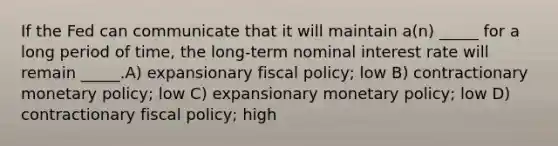 If the Fed can communicate that it will maintain a(n) _____ for a long period of time, the long-term nominal interest rate will remain _____.A) expansionary fiscal policy; low B) contractionary monetary policy; low C) expansionary monetary policy; low D) contractionary fiscal policy; high