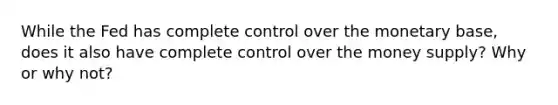 While the Fed has complete control over the monetary base, does it also have complete control over the money supply? Why or why not?