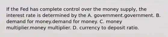 If the Fed has complete control over the money supply, the interest rate is determined by the A. government.government. B. demand for money.demand for money. C. money multiplier.money multiplier. D. currency to deposit ratio.