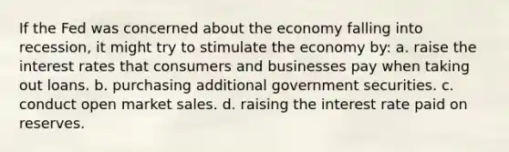 If the Fed was concerned about the economy falling into recession, it might try to stimulate the economy by: a. raise the interest rates that consumers and businesses pay when taking out loans. b. purchasing additional government securities. c. conduct open market sales. d. raising the interest rate paid on reserves.