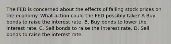 The FED is concerned about the effects of falling stock prices on the economy. What action could the FED possibly take? A Buy bonds to raise the interest rate. B. Buy bonds to lower the interest rate. C. Sell bonds to raise the interest rate. D. Sell bonds to raise the interest rate.