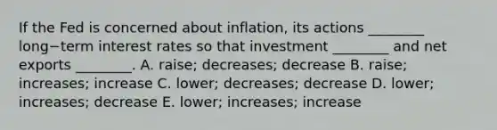 If the Fed is concerned about​ inflation, its actions​ ________ long−term interest rates so that investment​ ________ and net exports​ ________. A. ​raise; decreases; decrease B. ​raise; increases; increase C. ​lower; decreases; decrease D. ​lower; increases; decrease E. ​lower; increases; increase