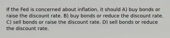 If the Fed is concerned about inflation, it should A) buy bonds or raise the discount rate. B) buy bonds or reduce the discount rate. C) sell bonds or raise the discount rate. D) sell bonds or reduce the discount rate.