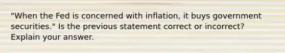 "When the Fed is concerned with inflation, it buys government securities." Is the previous statement correct or incorrect? Explain your answer.