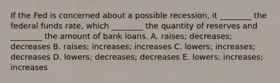 If the Fed is concerned about a possible​ recession, it​ ________ the federal funds​ rate, which​ ________ the quantity of reserves and​ ________ the amount of bank loans. A. ​raises; decreases; decreases B. ​raises; increases; increases C. ​lowers; increases; decreases D. ​lowers; decreases; decreases E. ​lowers; increases; increases