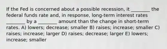 If the Fed is concerned about a possible recession, it ________ the federal funds rate and, in response, long-term interest rates ________ by a ________ amount than the change in short-term rates. A) lowers; decrease; smaller B) raises; increase; smaller C) raises; increase; larger D) raises; decrease; larger E) lowers; increase; smaller