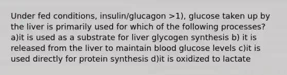 Under fed conditions, insulin/glucagon >1), glucose taken up by the liver is primarily used for which of the following processes? a)it is used as a substrate for liver glycogen synthesis b) it is released from the liver to maintain blood glucose levels c)it is used directly for protein synthesis d)it is oxidized to lactate