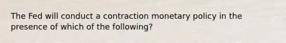 The Fed will conduct a contraction monetary policy in the presence of which of the following?