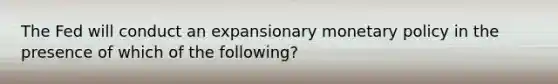 The Fed will conduct an expansionary monetary policy in the presence of which of the following?