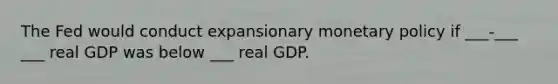 The Fed would conduct expansionary monetary policy if ___-___ ___ real GDP was below ___ real GDP.