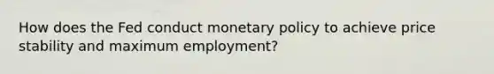 How does the Fed conduct monetary policy to achieve price stability and maximum employment?