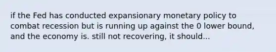 if the Fed has conducted expansionary monetary policy to combat recession but is running up against the 0 lower bound, and the economy is. still not recovering, it should...