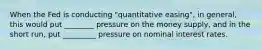 When the Fed is conducting "quantitative easing", in general, this would put ________ pressure on the money supply, and in the short run, put _________ pressure on nominal interest rates.