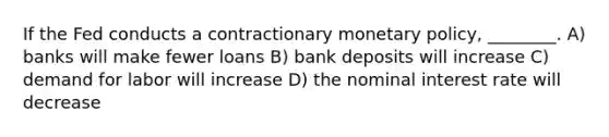 If the Fed conducts a contractionary monetary policy, ________. A) banks will make fewer loans B) bank deposits will increase C) demand for labor will increase D) the nominal interest rate will decrease