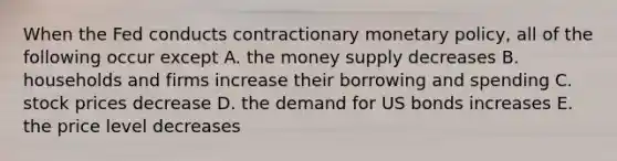 When the Fed conducts contractionary <a href='https://www.questionai.com/knowledge/kEE0G7Llsx-monetary-policy' class='anchor-knowledge'>monetary policy</a>, all of the following occur except A. the money supply decreases B. households and firms increase their borrowing and spending C. stock prices decrease D. the demand for US bonds increases E. the price level decreases