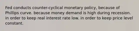 Fed conducts counter-cyclical monetary policy, because of Phillips curve. because money demand is high during recession. in order to keep real interest rate low. in order to keep price level constant.