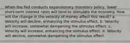 When the Fed conducts expansionary monetary policy, lower short-term interest rates will tend to stimulate the economy. How will the change in the velocity of money affect this result? a. Velocity will decline, enhancing the stimulus effect. b. Velocity will increase, somewhat dampening the stimulus effect. c. Velocity will increase, enhancing the stimulus effect. d. Velocity will decline, somewhat dampening the stimulus effect.