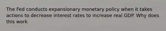 The Fed conducts expansionary monetary policy when it takes actions to decrease interest rates to increase real GDP. Why does this work