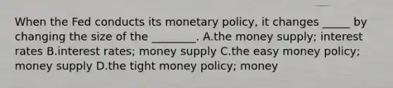 When the Fed conducts its monetary policy, it changes _____ by changing the size of the ________. A.the money supply; interest rates B.interest rates; money supply C.the easy money policy; money supply D.the tight money policy; money